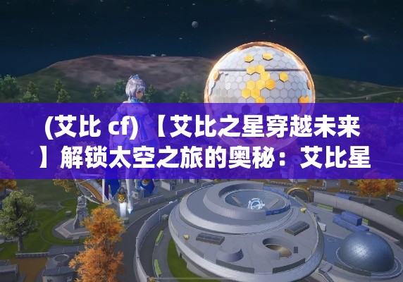 (艾比 cf) 【艾比之星穿越未来】解锁太空之旅的奥秘：艾比星球的秘密科技与人类探索的融合